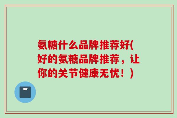 氨糖什么品牌推荐好(好的氨糖品牌推荐，让你的关节健康无忧！)
