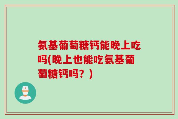 氨基葡萄糖钙能晚上吃吗(晚上也能吃氨基葡萄糖钙吗？)
