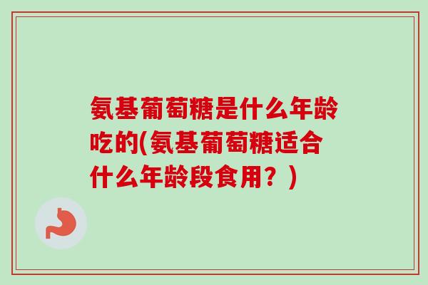 氨基葡萄糖是什么年龄吃的(氨基葡萄糖适合什么年龄段食用？)