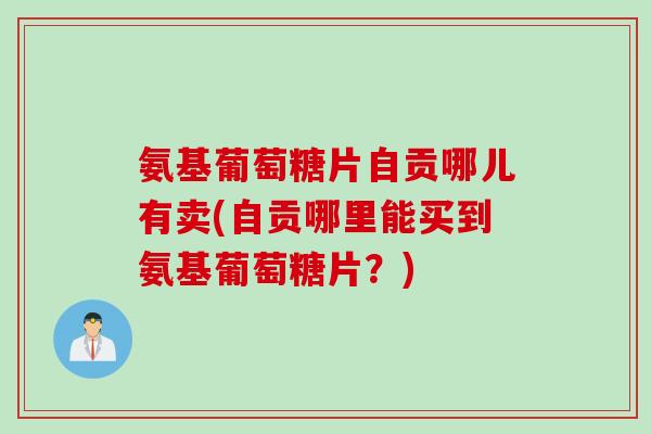 氨基葡萄糖片自贡哪儿有卖(自贡哪里能买到氨基葡萄糖片？)