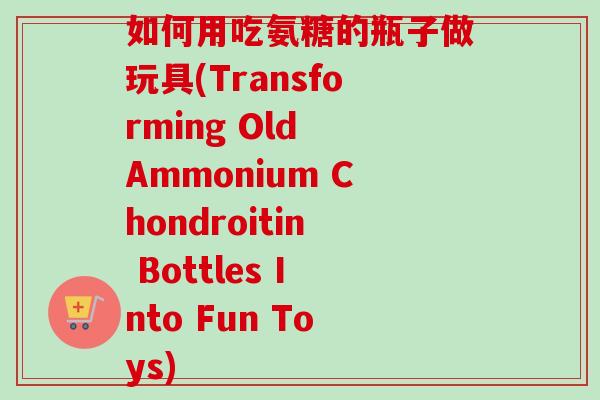 如何用吃氨糖的瓶子做玩具(Transforming Old Ammonium Chondroitin Bottles Into Fun Toys)