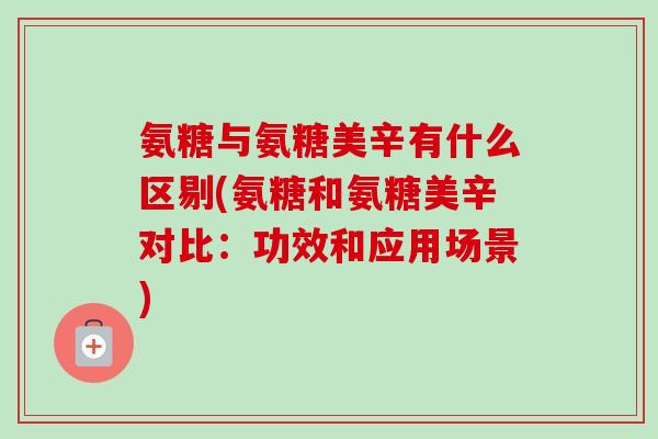 氨糖与氨糖美辛有什么区剔(氨糖和氨糖美辛对比：功效和应用场景)