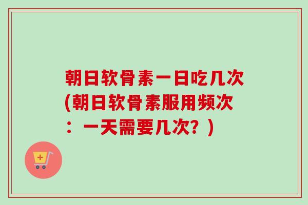 朝日软骨素一日吃几次(朝日软骨素服用频次：一天需要几次？)
