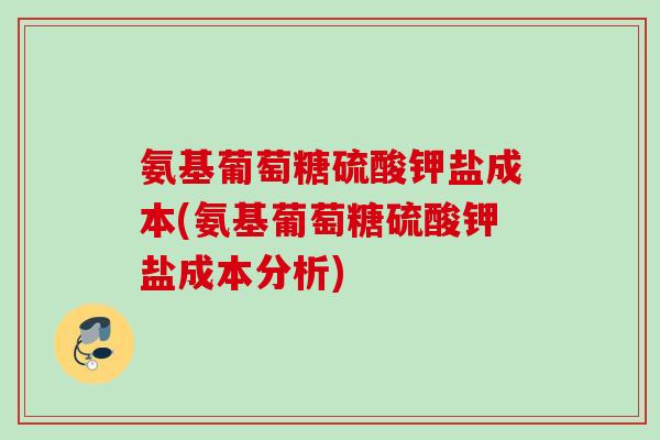 氨基葡萄糖硫酸钾盐成本(氨基葡萄糖硫酸钾盐成本分析) 氨基葡萄糖硫酸钾盐成本(氨基葡萄糖硫酸钾盐成本分析)