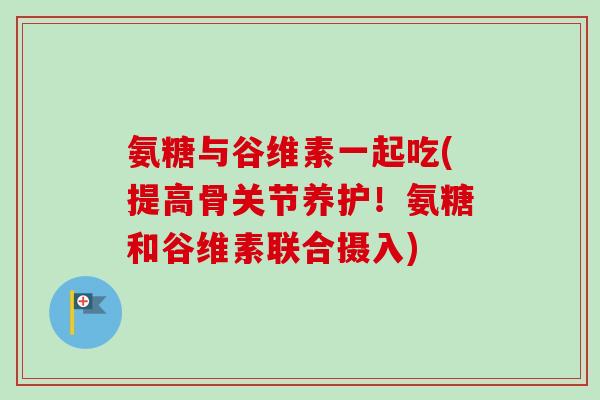氨糖与谷维素一起吃(提高骨关节养护！氨糖和谷维素联合摄入)