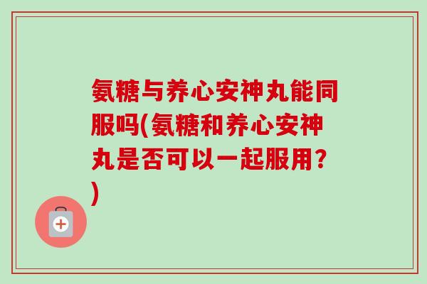 氨糖与养心安神丸能同服吗(氨糖和养心安神丸是否可以一起服用？)