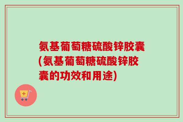 氨基葡萄糖硫酸锌胶囊(氨基葡萄糖硫酸锌胶囊的功效和用途) 氨基葡萄糖硫酸锌胶囊(氨基葡萄糖硫酸锌胶囊的功效和用途)