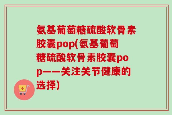 氨基葡萄糖硫酸软骨素胶囊pop(氨基葡萄糖硫酸软骨素胶囊pop——关注关节健康的选择)