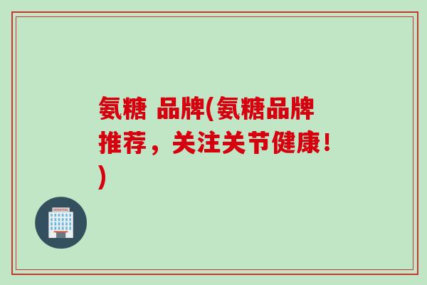氨糖 品牌(氨糖品牌推荐，关注关节健康！)