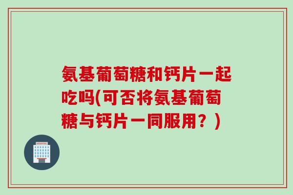 氨基葡萄糖和钙片一起吃吗(可否将氨基葡萄糖与钙片一同服用？)