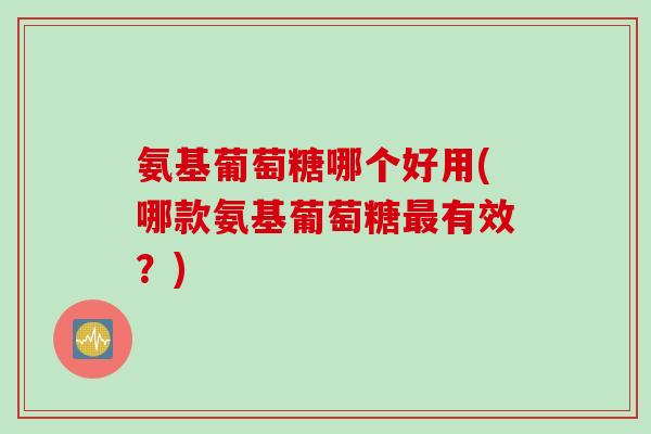 氨基葡萄糖哪个好用(哪款氨基葡萄糖最有效？)