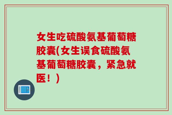 女生吃硫酸氨基葡萄糖胶囊(女生误食硫酸氨基葡萄糖胶囊，紧急就医！)