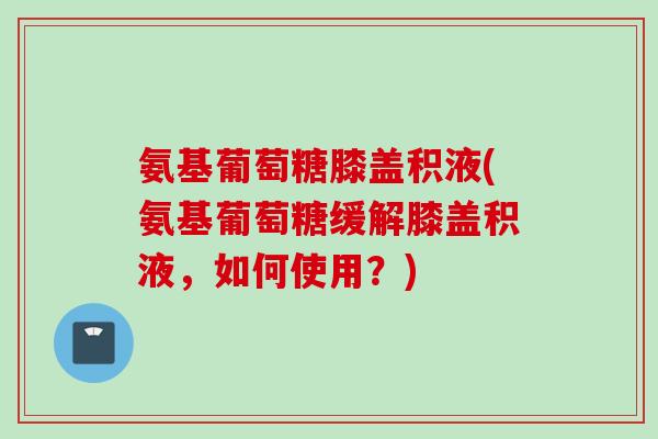氨基葡萄糖膝盖积液(氨基葡萄糖缓解膝盖积液，如何使用？)