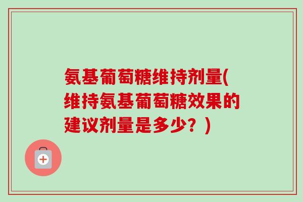 氨基葡萄糖维持剂量(维持氨基葡萄糖效果的建议剂量是多少?) 氨基葡萄糖维持剂量(维持氨基葡萄糖效果的建议剂量是多少?)
