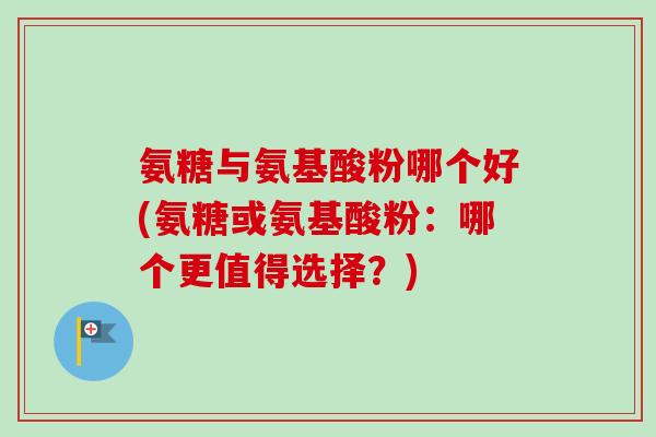 氨糖与氨基酸粉哪个好(氨糖或氨基酸粉：哪个更值得选择？)