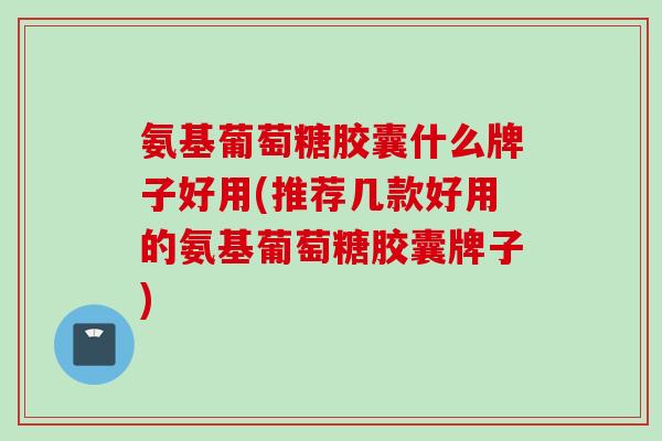 氨基葡萄糖胶囊什么牌子好用(推荐几款好用的氨基葡萄糖胶囊牌子)