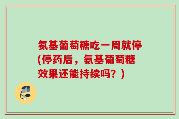 氨基葡萄糖吃一周就停(停药后,氨基葡萄糖效果还能持续吗?) 氨基葡萄糖吃一周就停(停药后,氨基葡萄糖效果还能持续吗?)