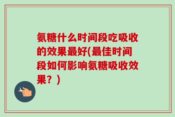 氨糖什么时间段吃吸收的效果最好(最佳时间段如何影响氨糖吸收效果？)