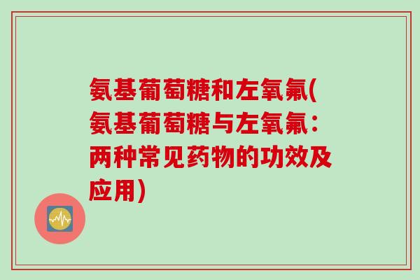 氨基葡萄糖和左氧氟(氨基葡萄糖与左氧氟:两种常见的功效及应用) 氨基葡萄糖和左氧氟(氨基葡萄糖与左氧氟:两种常见的功效及应用)