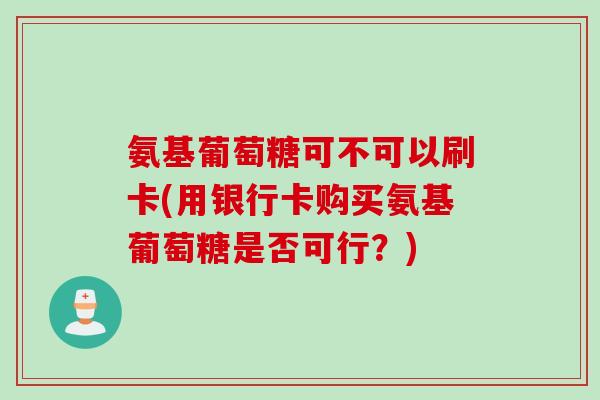 氨基葡萄糖可不可以刷卡(用银行卡购买氨基葡萄糖是否可行？)
