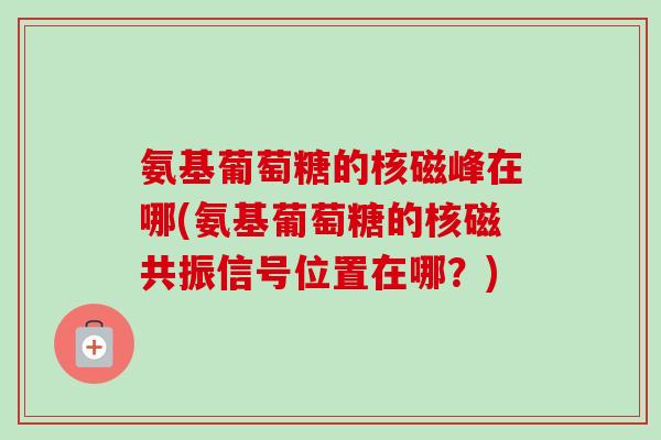 氨基葡萄糖的核磁峰在哪(氨基葡萄糖的核磁共振信号位置在哪？)