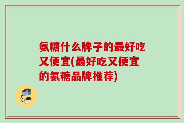 氨糖什么牌子的最好吃又便宜(最好吃又便宜的氨糖品牌推荐)