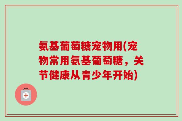 氨基葡萄糖宠物用(宠物常用氨基葡萄糖，关节健康从青少年开始)