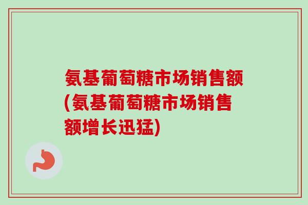 氨基葡萄糖市场销售额(氨基葡萄糖市场销售额增长迅猛)