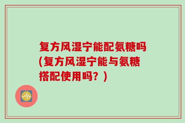 复方风湿宁能配氨糖吗(复方风湿宁能与氨糖搭配使用吗？)