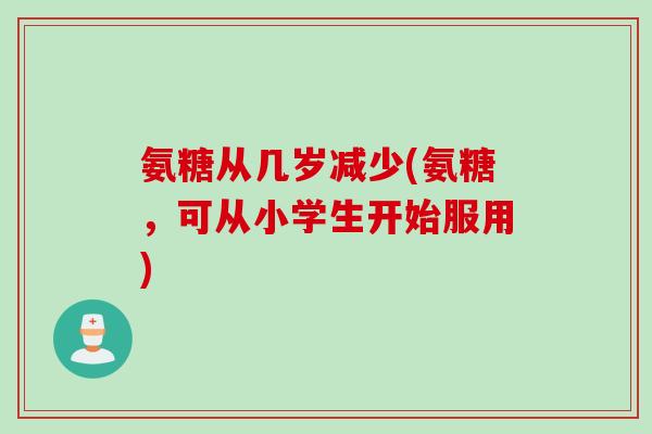 氨糖从几岁减少(氨糖，可从小学生开始服用)