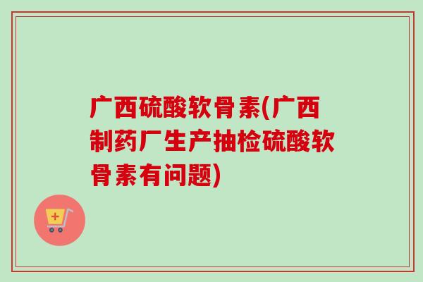 广西硫酸软骨素(广西制药厂生产抽检硫酸软骨素有问题) 广西硫酸软骨素(广西制药厂生产抽检硫酸软骨素有问题)