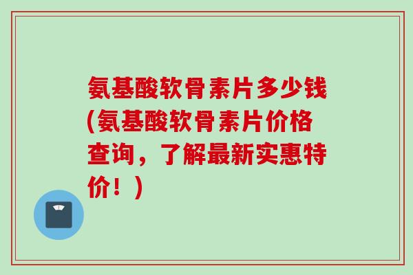 氨基酸软骨素片多少钱(氨基酸软骨素片价格查询，了解最新实惠特价！)