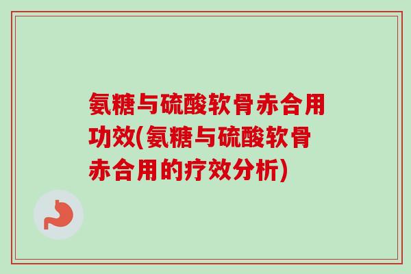 氨糖与硫酸软骨赤合用功效(氨糖与硫酸软骨赤合用的疗效分析)