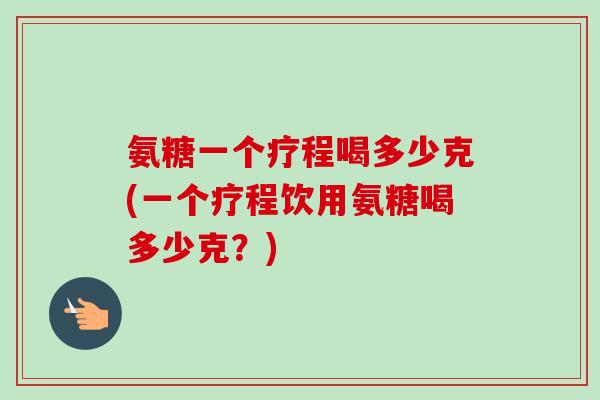 氨糖一个疗程喝多少克(一个疗程饮用氨糖喝多少克？)