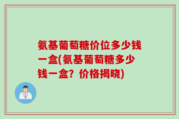 氨基葡萄糖价位多少钱一盒(氨基葡萄糖多少钱一盒？价格揭晓)