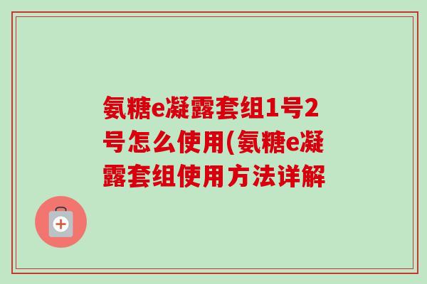 氨糖e凝露套组1号2号怎么使用(氨糖e凝露套组使用方法详解