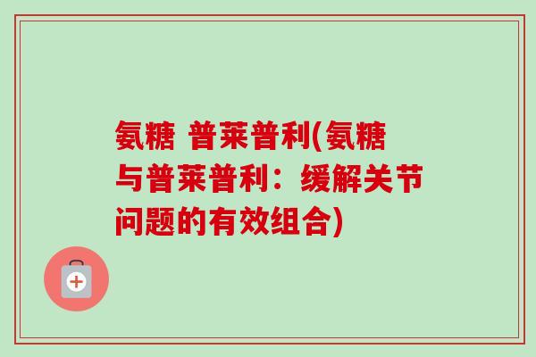 氨糖 普莱普利(氨糖与普莱普利:缓解关节问题的有效组合) 氨糖 普莱普利(氨糖与普莱普利:缓解关节问题的有效组合)
