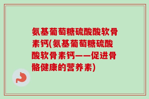 氨基葡萄糖硫酸酸软骨素钙(氨基葡萄糖硫酸酸软骨素钙——促进骨骼健康的营养素)