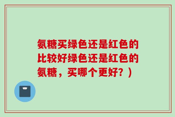 氨糖买绿色还是红色的比较好绿色还是红色的氨糖，买哪个更好？)