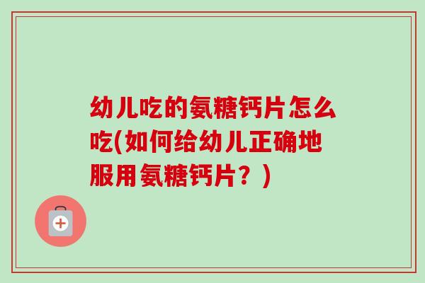 幼儿吃的氨糖钙片怎么吃(如何给幼儿正确地服用氨糖钙片？)