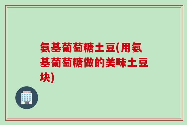 氨基葡萄糖土豆(用氨基葡萄糖做的美味土豆块)