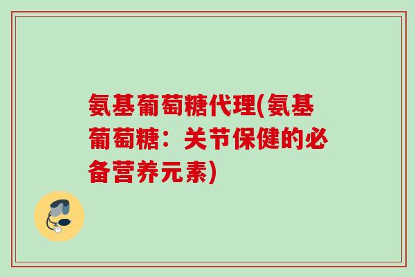 氨基葡萄糖代理(氨基葡萄糖：关节保健的必备营养元素)