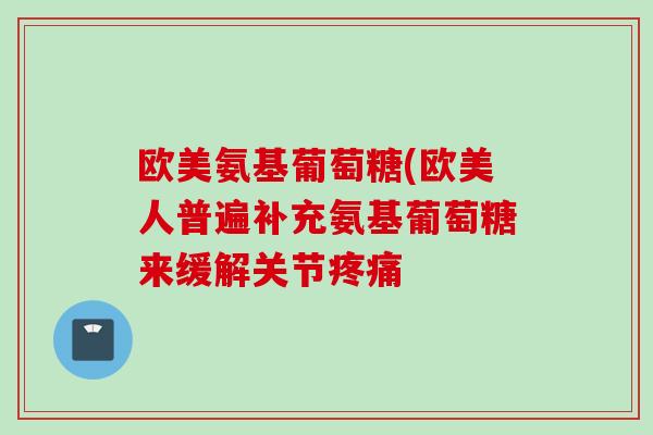 欧美氨基葡萄糖(欧美人普遍补充氨基葡萄糖来缓解关节疼痛