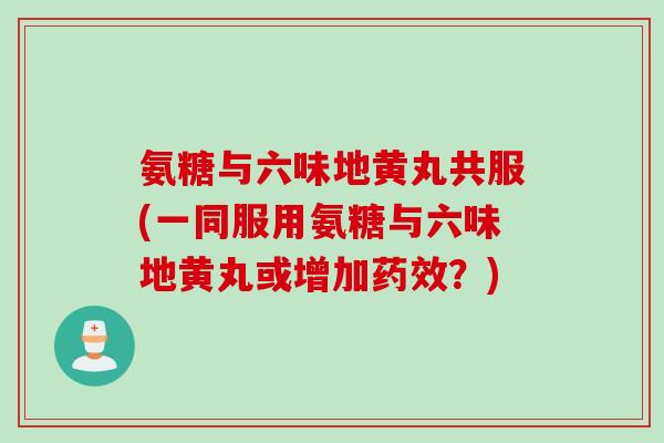 氨糖与六味地黄丸共服(一同服用氨糖与六味地黄丸或增加药效？)