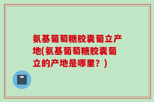 氨基葡萄糖胶囊葡立产地(氨基葡萄糖胶囊葡立的产地是哪里？)