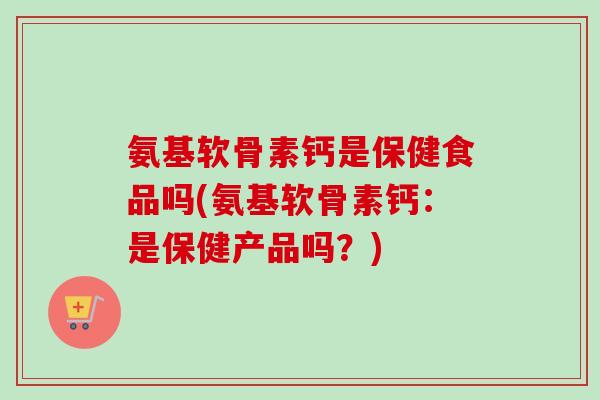 氨基软骨素钙是保健食品吗(氨基软骨素钙：是保健产品吗？)
