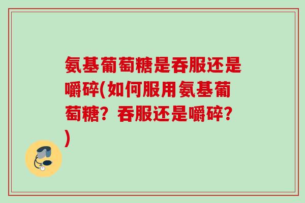 氨基葡萄糖是吞服还是嚼碎(如何服用氨基葡萄糖？吞服还是嚼碎？)