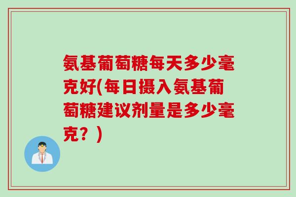 氨基葡萄糖每天多少毫克好(每日摄入氨基葡萄糖建议剂量是多少毫克？)