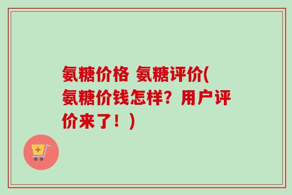 氨糖价格 氨糖评价(氨糖价钱怎样？用户评价来了！)