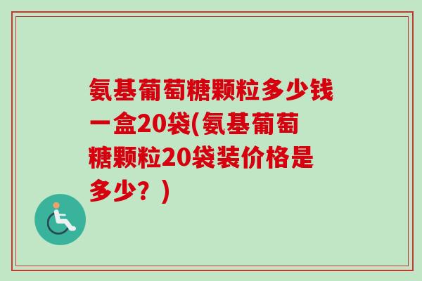氨基葡萄糖颗粒多少钱一盒20袋(氨基葡萄糖颗粒20袋装价格是多少？)